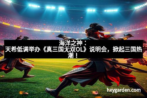 海洋之神：天希低调举办《真三国无双OL》说明会，掀起三国热潮！